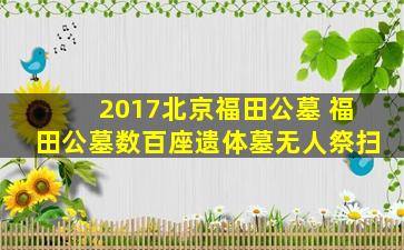2017北京福田公墓 福田公墓数百座遗体墓无人祭扫